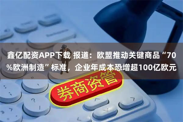 鑫亿配资APP下载 报道：欧盟推动关键商品“70%欧洲制造”标准，企业年成本恐增超100亿欧元