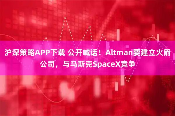 沪深策略APP下载 公开喊话！Altman要建立火箭公司，与马斯克SpaceX竞争