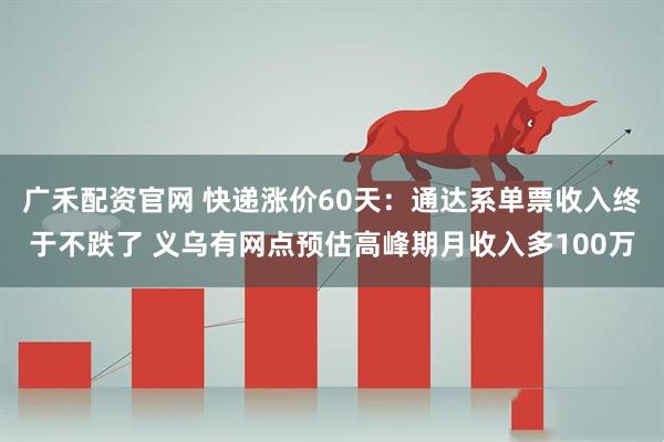 广禾配资官网 快递涨价60天：通达系单票收入终于不跌了 义乌有网点预估高峰期月收入多100万