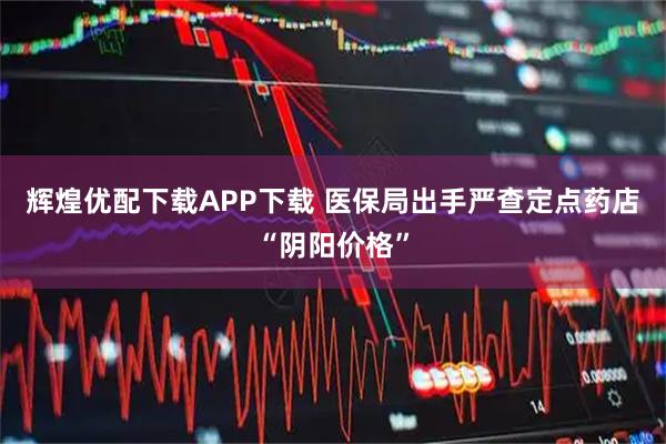 辉煌优配下载APP下载 医保局出手严查定点药店“阴阳价格”