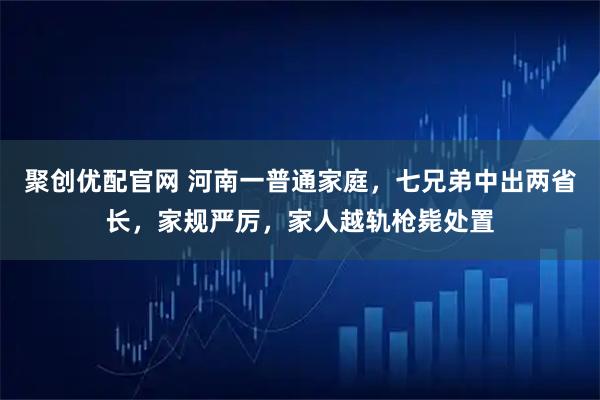聚创优配官网 河南一普通家庭，七兄弟中出两省长，家规严厉，家人越轨枪毙处置