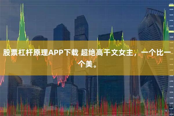 股票杠杆原理APP下载 超绝高干文女主，一个比一个美。