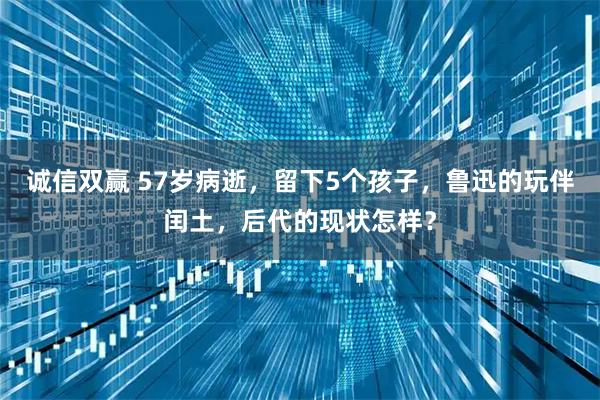 诚信双赢 57岁病逝，留下5个孩子，鲁迅的玩伴闰土，后代的现状怎样？