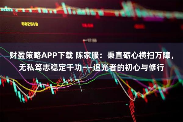 财盈策略APP下载 陈家服：秉直砺心横扫万障，无私笃志稳定千功——追光者的初心与修行