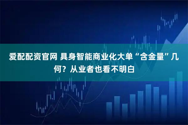 爱配配资官网 具身智能商业化大单“含金量”几何？从业者也看不明白