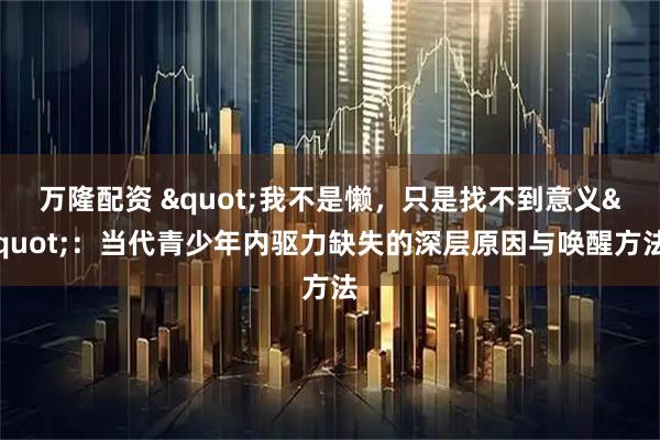 万隆配资 "我不是懒，只是找不到意义"：当代青少年内驱力缺失的深层原因与唤醒方法