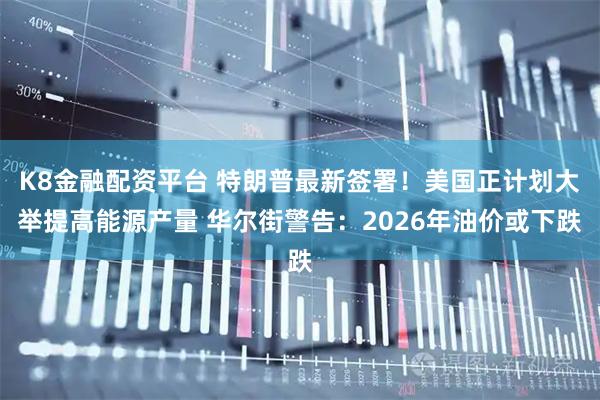 K8金融配资平台 特朗普最新签署！美国正计划大举提高能源产量 华尔街警告：2026年油价或下跌