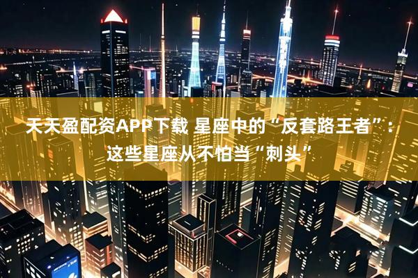 天天盈配资APP下载 星座中的“反套路王者”：这些星座从不怕当“刺头”