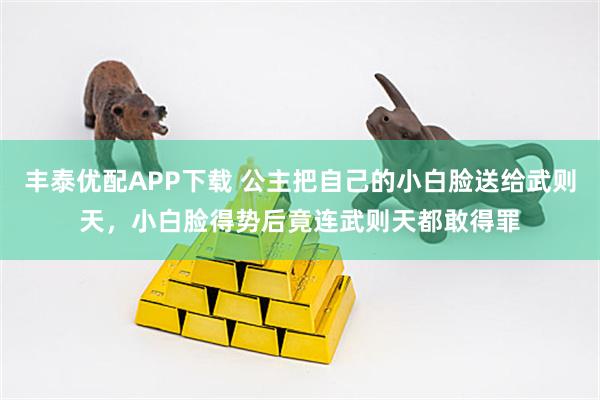 丰泰优配APP下载 公主把自己的小白脸送给武则天，小白脸得势后竟连武则天都敢得罪