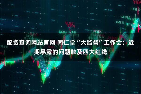 配资查询网站官网 同仁堂“大监督”工作会：近期暴露的问题触及四大红线
