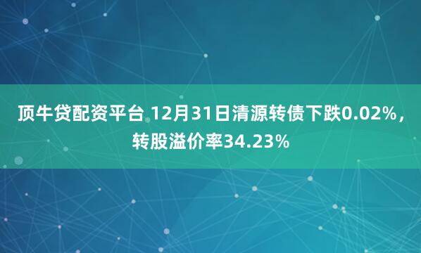 顶牛贷配资平台 12月31日清源转债下跌0.02%，转股溢价率34.23%