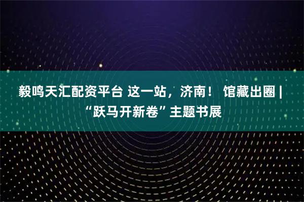 毅鸣天汇配资平台 这一站，济南！ 馆藏出圈 | “跃马开新卷”主题书展