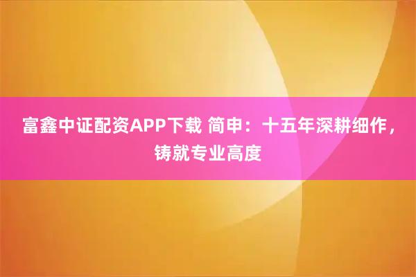 富鑫中证配资APP下载 简申：十五年深耕细作，铸就专业高度