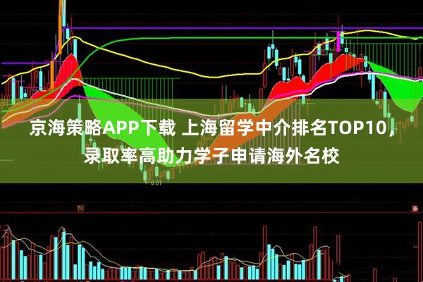 京海策略APP下载 上海留学中介排名TOP10，录取率高助力学子申请海外名校