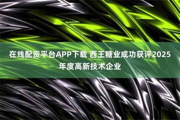 在线配资平台APP下载 西王糖业成功获评2025年度高新技术企业