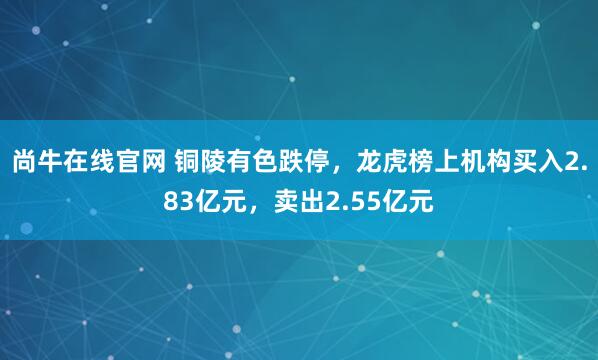 尚牛在线官网 铜陵有色跌停，龙虎榜上机构买入2.83亿元，卖出2.55亿元