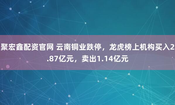 聚宏鑫配资官网 云南铜业跌停，龙虎榜上机构买入2.87亿元，卖出1.14亿元