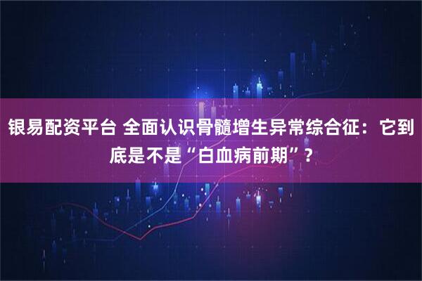 银易配资平台 全面认识骨髓增生异常综合征：它到底是不是“白血病前期”？