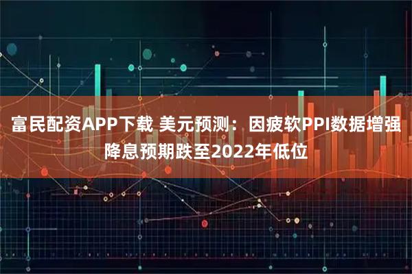 富民配资APP下载 美元预测：因疲软PPI数据增强降息预期跌至2022年低位