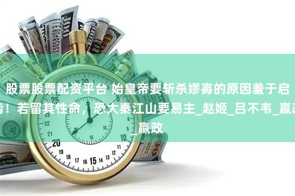 股票股票配资平台 始皇帝要斩杀嫪毐的原因羞于启齿！若留其性命，恐大秦江山要易主_赵姬_吕不韦_嬴政