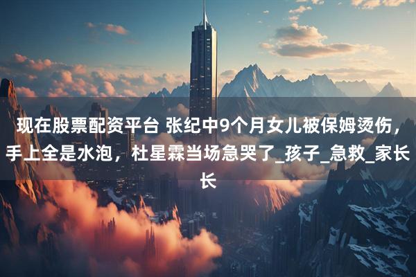 现在股票配资平台 张纪中9个月女儿被保姆烫伤，手上全是水泡，杜星霖当场急哭了_孩子_急救_家长