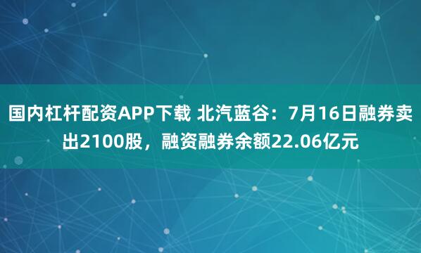 国内杠杆配资APP下载 北汽蓝谷：7月16日融券卖出2100股，融资融券余额22.06亿元