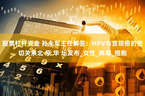 股票杠杆资金 孙永军主任解答：HPV与宫颈癌的密切关系北 京 华 坛发布_女性_病毒_细胞