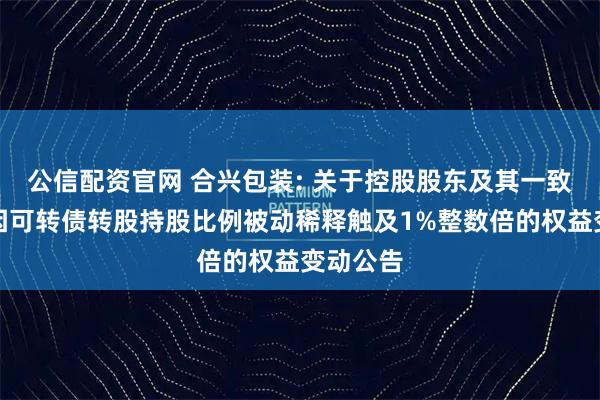 公信配资官网 合兴包装: 关于控股股东及其一致行动人因可转债转股持股比例被动稀释触及1%整数倍的权益变动公告