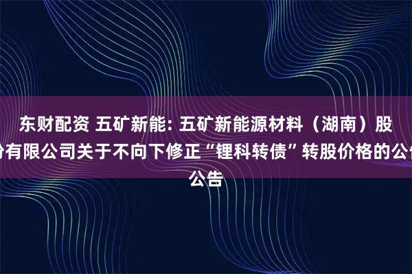 东财配资 五矿新能: 五矿新能源材料（湖南）股份有限公司关于不向下修正“锂科转债”转股价格的公告