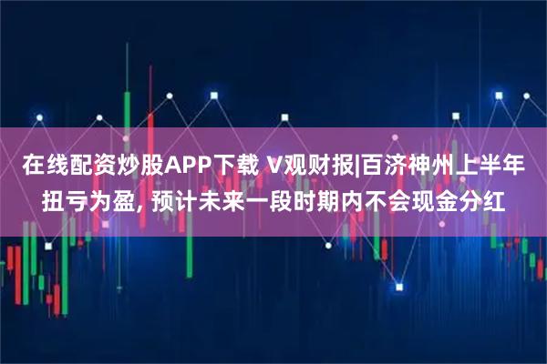 在线配资炒股APP下载 V观财报|百济神州上半年扭亏为盈, 预计未来一段时期内不会现金分红