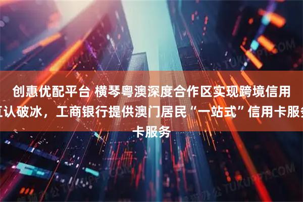 创惠优配平台 横琴粤澳深度合作区实现跨境信用互认破冰，工商银行提供澳门居民“一站式”信用卡服务