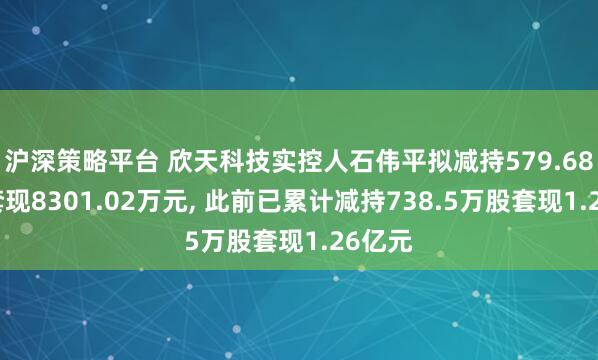 沪深策略平台 欣天科技实控人石伟平拟减持579.68万股套现8301.02万元, 此前已累计减持738.5万股套现1.26亿元