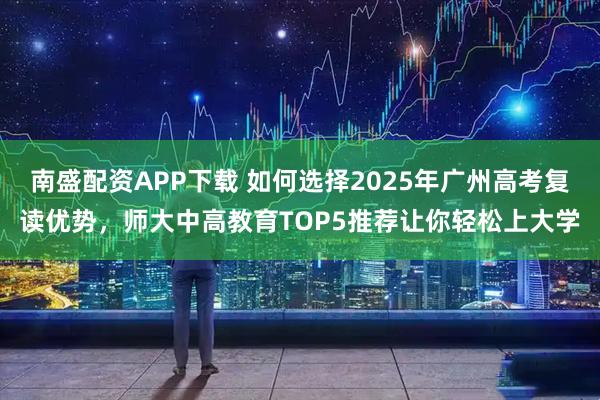 南盛配资APP下载 如何选择2025年广州高考复读优势，师大中高教育TOP5推荐让你轻松上大学