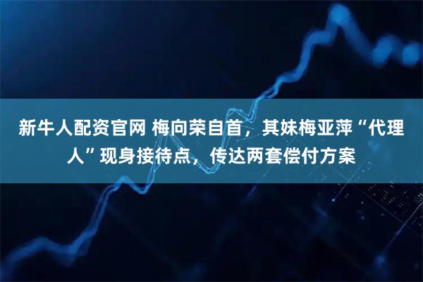 新牛人配资官网 梅向荣自首，其妹梅亚萍“代理人”现身接待点，传达两套偿付方案